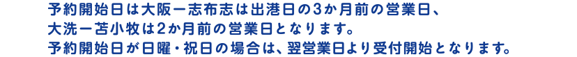 予約開始日は大阪ー志布志は出港日の3か月前の営業日、大洗ー苫小牧は2か月前の営業日となります。予約開始日が日曜・祝日の場合は、翌営業日より受付開始となります。