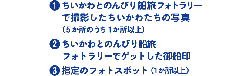 ❶ちいかわとのんびり船旅フォトラリー で撮影したちいかわたちの写真（5か所のうち1か所以上）❷ちいかわとのんびり船旅 フォトラリーでゲットした御船印 ❸指定のフォトスポット（1か所以上）
